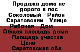 Продажа дома не дорого в пос.Соколовый › Район ­ Саратовский › Улица ­ Рабочая › Дом ­ 31 › Общая площадь дома ­ 60 › Площадь участка ­ 17 › Цена ­ 850 000 - Саратовская обл., Саратовский р-н, Соколовый пгт Недвижимость » Дома, коттеджи, дачи продажа   